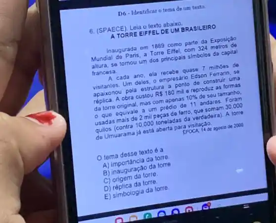 D6-Identificar o tema de um texto.
6. (SPAECE), Leia o texto abaixo.
ATORRE EIFFEL DEUM BRASILEIRO
Inaugurada em 1889 Eife.parte da Exposição
Mundial do Paris, a Tore Elifel, com 324 metros da
altura, se tomou um dos principais simbolos da capital
francesa.
exacada ano, ela recebarang 7 milhoes de
visitantes. Um deles.ampresario Edson Femari una
apaikonou pela estruksis
replica. A obra custou
RS180
mil e reproduz as formas
mas com apenas
10% 
de seu tamanho,
- que equivale a c. predio de 11 andares Foram
usadas mais de 2 mil arro, que somam 30.000
quilos (contra 10.000 pracadas da verdadeira). A torre
de Umuarama já está aberta para visitação.
EPOCA 14 de agosto de 2008
tema desse textoé a
da torre.
A) inauguração da torre
B) origem da torre.
D) réplica da torre.
E) simbologia da torre.