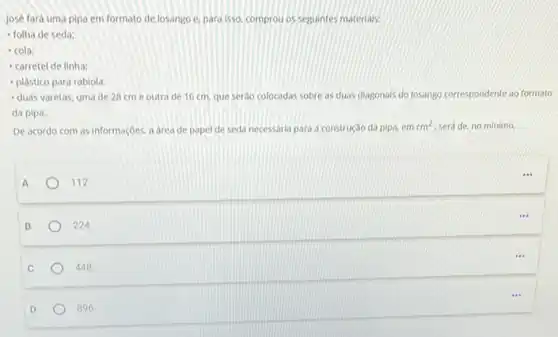 D
896
José fará uma pipa em formato de losango e. para isso, comprou os seguintes materials:
- folha de seda:
- cola;
- carretel de linha;
- plástico para rabiola;
- duas varetas, uma de 28 cm e outra de 16 cm, que serdo colocadas sobre as duas diagonals do losango correspondente ao formato
da pipa.
De acordo com as informaçōes, a area de papel de seda necessaria para a construção da pipa, em
cm^2 será de, no minimo.
A
112
B
224
C
448