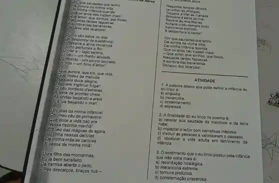 Da aurora đa minha vida.
On que saudades que tenho
Que os anos não trazem mais!
Daminha infancia querida
Acombra das bananeiras,
Naquelas tardes sonhos, que flores,
Debaixo dos
la colher as pitangas,
Naqueles tempos ditosos
Trepava a tirar as mangas,
Rezava as Ave-Marias,
Brincava à beira do mar;
Adormecia sorrindo
Achava o céu sempre lindo.
E despertava a cantarl
Ohl que saudades que tenho
Da aurora da minha vida,
Da minha infância querida
Como são belos os dias
Dodespontar da existéncial
Como perfumes a flor:
Respira a alma
maré-lago sereno.
Céu - um manto azulado,
mundo-um sonho dourado.
A vida -um hino d'amor!
Debaixo dos
A sombra das bananeiras
__
ATIVIDADE
1. A palavra abaixo que pode definir a infância do
eu lírico é:
Que aurora, que so!que vida,
Naquela doce alegria,
Que noites de melodia
Naquele ingênuo folgar!
bordado d'estrelas,
Alterra de aromas cheia
As ondas beijando a areia
Ealua beijando o mar!
b) melancolia.
a)angústia.
c) contentamento.
d)aspereza.
2. A finalidade do eu lfrico no poema é:
a) revelar sua saudade da meninice e da terra
natal.
b) impactar o leitor com narrativas infelizes.
Oh! dias da minha infância!
Ohl meu céu de primavera!
Que doce a vida não era
Nessa risonha manha!
Em vez das mágoas de agora,
Eu finha nessas delicias
Deminha mãe as carícias
Ebeijos de minha irmā!
c) instruir as pessoas a valorizarem o passado
d) idealizar a vida adulta em detrimento da
infância.
3. O sentimento que o eu lirico possui pela infância
que não volta mais é:
a) recordação nostálgica.
Livre filho das montanhas,
Eu la bem satisfeito,
Da camisa aberta o peito,
-Pés descalços, braços nus -
c) ternura profunda.
b) melancolia extrema.
d) consternação prazerosa.