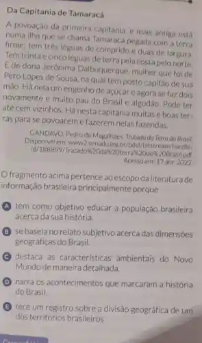 Da Capitania de Tamaracá
A povoação da primeira capitania, e mais antiga está
numa ilha que se chama Tamaracá pegada com a terra
firme; tem três léguas de comprido e duas de largura
Tem trinta e cinco léguas de terra pela costa pelo norte.
E de dona Jerônima Dalbuquerque mulher que foi de
Pero Lopes de Sousa, na qual tem posto capitão de sua
mão. Há nela um engenho de açúcar e agora se faz dois
novamente e muito pau do Brasil e algodão . Pode ter
até cem vizinhos . Há nesta capitania muitas e boas ter-
ras para se povoareme fazerem nelas fazendas.
GANDAVO, Pedro de Magalhães. Tratado do Terra do Brasil
Disponivel em: www:2.senado.leg.br/bdsf /bitstream/handle/
id/188899/Tratado%2 Oda%2Oterra%20do%2 OBrasil pdf
Acesso em: 17 abr. 2022
fragmento acima pertence ao escopo da literatura de
informação brasileira principalmente porque
A tem como objetivo educar a população brasileira
acerca da sua história.
B se baseia no relato subjetivo acerca das dimensoes
geográficas do Brasil.
C destaca as características ambientais do Novo
Mundo de maneira detalhada.
D narra os acontecimentos que marcaram a história
do Brasil.
E tece um registro sobre a divisão geográfica de um
dos territórios brasileiros.