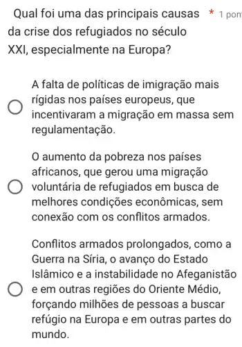 da crise dos refugiados no século
XXI, especialme nte na Europa?
A falta de políticas de imigração mais
rígidas nos países europeus , que
incentivaram a migração em massa sem
regul amentação.
aumento da pobreza nos países
africanos, que gerou uma migração
voluntária de refugiados em busca de
melhores condições econômica s, sem
conexão com os conflitos armados.
Conflitos armados prolongados , como a
Guerra na Síria, 0 avanço do Estado
Islâmico e a instabilidade no Afeganistão
e em outras regiōes do Oriente Médio,
forçando milhões de pessoas a buscar
Qual foi uma das principais causas *1 pon