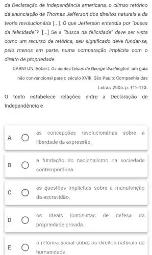 da Declaração de Independência americana, o clímax retórico
da enunciação de Thomas Jefferson dos direitos naturais e da
teoria revolucionária [...]. O que Jefferson entendia por "busca
da felicidade"?. [...]Se a "busca da felicidade" deve ser vista
como um recurso de retórica, seu significado deve fundar-se,
pelo menos em parte, numa comparação implicita com o
direito de propriedade.
DARNTON, Robert. Os dentes falsos de George Washington: um guia
não convencional para o século XVIII. São Paulo:Companhia das
Letras, 2005. p. 112-113.
0 texto estabelece relações entre a Declaração de
Independência e
as concepções revolucionárias sobre a
liberdade de expressão.
a fundação do nacionalismo na sociedade
contemporânea.
as questões implícitas sobre a manutenção
da escravidão.
os ideais iluministas de defesa da
propriedade privada
a retórica social sobre os direitos naturais da
humanidade.