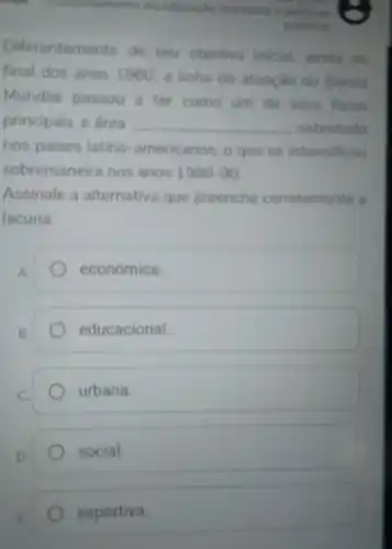 da educaplo brasleira e politicas
Diferentemente de seu objetivo inicial ainda no
final dos anos 1960, a linha de atuação do Banco
Mundial passou a ter como um de seus focos
principais a area __ sobretudo
nos paises latino -americanos, o que se intensificou
sobremaneira nos anos 1980-90
Assinale a alternativa que preenche corretamente a
lacuna.
A.
económica
B.
educacional
urbana.
social.
esportiva