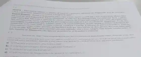 da entrevista que a revista Epocolez com o autor Khaled Hosseini
KPOCA -rorismo on leitores. Ocagador de pipas foi a primeira referénela no Afeganistao fora do nouciario
Hingrismo Quanto el mudou a imagem do pain?
ninencrever uma hintori uma diferenca entre oque o autor espera e a vida que o livro tendo. Minha idein
Maym principal. Nao tinha a intenção de educaro publico, até porque não imaginei que o livro seri public
interessa do na vida don doin protas Em particular Amir, o perio-
era impossivel contarn história dos perso nagens sem explicar o que aconteceu no Afeganistão A vida dos
Afeganistáo teria com pano de fundo a guerra a politica e a perda. A situação do pais era dramatics Quando
gens foi impactada pelo Taleban, como a de outros habitantes do pais. Qualquer historia ambie ntada no
a vida no pais Nào sentei para escrever com essa intenção.mas o livro cumpriu essa missao mesmo assim. O
a vida
lado humano do Afeganistão nào aparec c no noticiário, só há guerra e violência.
[..]
Disponivel em - http://www universodosleitores com/2013/11/entrevista-de khaled-hosseini-
html> Acesso em: 12 nov 2019
como ad untos adverbials. Assinale a alternativa que apresenta original
a) "Minha ideia era escrever uma história leve:
b) "A vida dos personagens foi impactada pelo Taleban ...]
c) "A situação do pais era dramática."
d) "Olado humano do Afeganistáo nào aparece no noticiário L..]: