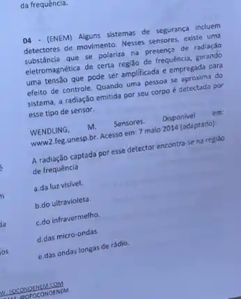 da frequência.
04 - (ENEM) Alguns sistemas de segurança incluem
detectores de movimento. Nesses sensores, existe uma
substâncla que se polariza na presença de radiaçdo
eletromagnética de certa regi3o de frequência, gerando
uma tensão que pode ser amplificada e empregada para
efeito de controle. Quando uma pessoa se aproxima do
sistema, a radiação emitida por seu corpo é detectada por
esse tipo de sensor.
WENDLING, m. Sensores. Disponivel em:
www.2.feg.unesp.br. Acesso em 7 maio 2014 (adaptado)
A radiação captada por esse detector encontra-se na regiao
de frequência
a.da luz visivel.
b.do ultravioleta.
c.do infravermelho.
d.das micro-ondas.
e.das ondas longas de rádio.