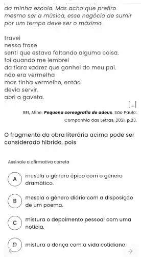 da minha escola . Mas acho que prefiro
mesmo ser a música , esse negócio de sumir
por um tempo deve ser o máximo.
travei
nessa frase
senti que estava faltando alguma coisa.
foi quando me lembrei
da tiara xadrez que ganhei do meu pai.
não era vermelha
mas tinha vermelho , então
devia servir.
abri a gaveta.
BEI, Aline . Pequena coreografia do adeus . Sao Paulo:
Companhia das Letras, 2021, p.23.
fragmento da obra literária acima pode ser
considerado hibrido , pois
Assinale a afirmativa correta
A
dramático.
mescla o gênero épico com o gênero
.
B
mescla o gênero diário com a disposição
de um poema.
C )
mistura o depoimento pessoal com uma
notícia.
D ) mistura dança com a vida cotidiana.