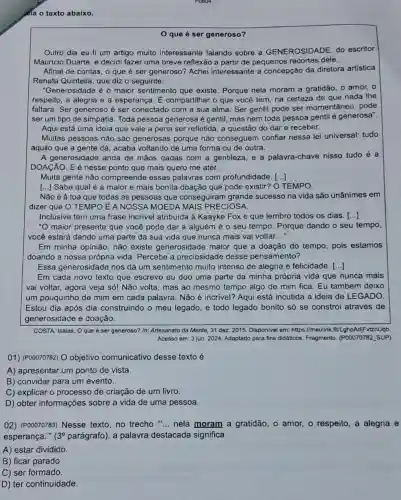 da o texto abaixo.
que é ser generoso?
Outro dia eu li um artigo muito interessante falando sobre a GENEROSIDADE, do escritor
Mauricio Duarte, e decidi fazer uma breve reflexão a partir de pequenos recortes dele.
Afinal de contas, o que é ser generoso?Achei interessante a concepção da diretora artistica
Renata Quintella, que diz o seguinte:
"Generosidade é o maior sentimento que existe Porque nela moram a gratidão, o amor, o
respeito, a alegria e a esperança. E compartilhar o que você tem, na certeza de que nada lhe
faltará. Ser generoso é ser conectado com a sua alma. Ser gentil pode ser momentânec , pode
ser um tipo de simpatia. Toda pessoa generosa é gentil, mas nem toda pessoa gentil é generosa".
Aqui está uma ideia que vale a pena ser refletida, a questão do dar e receber.
Muitas pessoas não são generosas porque não conseguem confiar nessa lei universal: tudo
aquilo que a gente dá, acaba voltando de uma forma ou de outra.
A generosidade anda de mãos dadas com a gentileza, e a palavra-chave nisso tudo é a
DOACÁO. E é nesse ponto que mais quero me ater.
Muita gente não compreende essas palavras com profundidade. [...]
[...] Sabe qual é a maior e mais bonita doação que pode existir?O TEMPO.
Não é à toa que todas as pessoas que conseguiram grande sucesso na vida são unânimes em
dizer que O TEMPO É A NOSSA MOEDA MAIS PRECIOSA.
Inclusive tem uma frase incrivel atribuida à Kaayke Fox e que lembro todos os dias. ()
"O maior presente que você pode dar a alguém é o seu tempo. Porque dando o seu tempo,
você estará dando uma parte da sua vida que nunca mais vai voltar __
Em minha opinião, não existe generosidade maior que a doação do tempo, pois estamos
doando a nossa própria vida. Percebe a preciosidade desse pensamento?
Essa generosidade nos dá um sentimento muito intenso de alegria e felicidade. ()
Em cada novo texto que escrevo eu doo uma parte da minha própria vida que nunca mais
vai voltar, agora veja só! Não volta, mas ao mesmo tempo algo de mim fica. Eu também deixo
um pouquinho de mim em cada palavra. Não é incrivel? Aqui está incutida a ideia de LEGADO.
Estou dia após dia construindo o meu legado, e todo legado bonito só se constrói através de
generosidade e doação.
COSTA, Isalas, Oque è ser generoso? In:Artesanato da Mente, 31 dez. 2015. Disponlvel em:https://meulink.fitl ghpAdjFvtznUqb.
Acesso em: 3 jun. 2024 Adaptado para fins didáticos Fragmento. (P00070782, SUP)
01) (P00070782) O objetivo comunicativo desse texto é
A) apresentar um ponto de vista.
B) convidar para um evento.
C) explicar o processo de criação de um livro.
D) obter informações sobre a vida de uma pessoa.
02) (P00070783) Nesse texto,no trecho " __ nela moram a gratidão, o amor, o respeito, a alegria e
esperança." (3^circ  parágrafo), a palavra destacada significa
A) estar dividido.
B) ficar parado.
C) ser formado.
D) ter continuidade.