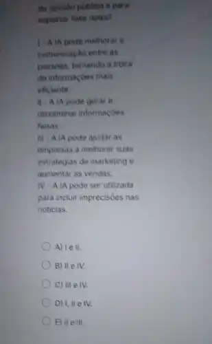 da opiniao publica e para
espaihar fake news?
1. A IA pode methorar a
comunicação entre as
pessoas, tornando a troca
de informaçoes mais
eficiente.
II - A IA pode gerar e
disseminar informaçóes
falsas.
III - A IA pode ajudar as
empresas a melhorar suas
estrategias de marketing e
aumentar as vendas.
IV-AIA pode ser utilizada
para incluir imprecisóes nas
noticias.
A) I e II.
B) II e IV.
C) III e IV.
D) 1, II e IV.
E) II e III.