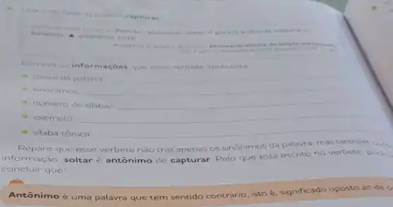 da palavra capturar
bandido A antonimo soltar
v Prender, aprisionar, deter A policia acaba de capturar o
Academia Brasileira de Letras Dicionario escolar da lingua portugu
Sao Paulo
Escreva as inform açōes que esse verbete apresenta
- classe da palavra __
- sinônimos:	__
- número de silabas: __
exemplo:
- silaba tônica:
Repare que esse verbete não traz apenas os sinônimos da palavra, mas também outra
informação: soltar é antônimo de capturar. Pelo que está escrito no verbete, pode-
concluir que:
Antônimo é uma palavra que tem sentido contrário isto é, significado oposto ao
de o