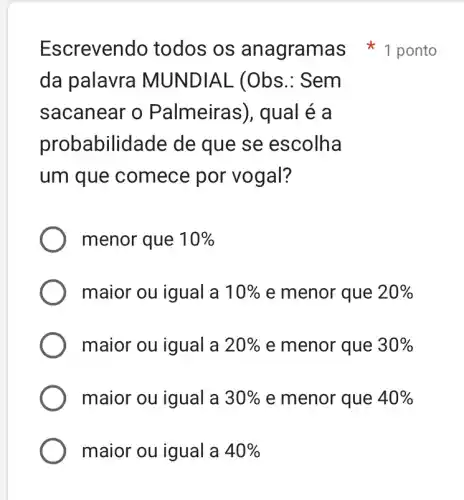 da palavra MUNDIAL (Obs .: Sem
sacanear o Palmeiras), qual e a
probabilic lade de que se escolha
um que comece por vogal?
menor que 10% 
maior ou igual a 10%  e menor que 20% 
maior ou igual a 20%  e menor que 30% 
maior ou igual a 30%  e menor que 40% 
maior ou igual a 40% 
Escrevendo todos os anagramas 1 ponto