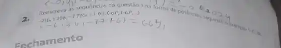 da questão 1 na forma de potencios, secinds
Reescrev3as5sequents: -216,1296,-776)=(-6),(-6)^2,(-6)^3,(-6)^3 -216,1296,-7(6-17+6)=(-6,1)
Eachamento