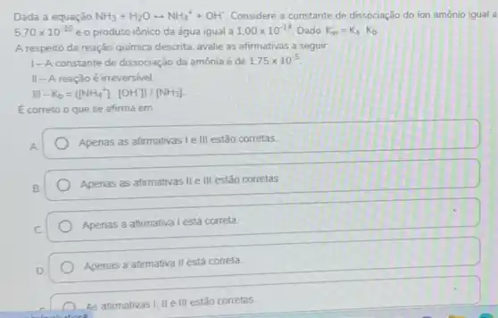 Dada a equação NH_(3)+H_(2)Orightarrow NH_(4)^++OH^- Considere a constante de dissociação do ion amônio igual a
5,70times 10^-10 e o produto iônico da água igual a 1,00times 10^-14 Dado: K_(w)=K_(a)cdot K_(b)
A respeito da reação química descrita, avalie as afirmativas a seguir
1-A constante de dissociação da amônia é de 1.75times 10^-5
II - A reação é irreversivel.
III-K_(b)=([NH_(4)^+]cdot [OH])/[NH_(3)]
E correto o que se afirma em:
A
Apenas as afirmativas Ie III estão corretas
Apenas as afirmativas II e III estão corretas
Apenas a afirmativa I está correta.
Apenas a afirmativa II está correta
As afirmativas I, II e III estão corretas