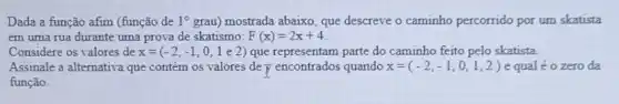 Dada a função afim (função de 1^circ  grau) mostrada abaixo, que descreve o caminho percorrido por um skatista
em uma rua durante uma prova de skatismo: F(x)=2x+4
Considere os valores de x=(-2,-1,0,1e2) que representam parte do caminho feito pelo skatista.
Assinale a alternativa que contém os valores de y encontrados quando x=(-2,-1,0,1,2) e qual éo zero da
função.