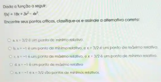 Dada a função a seguir:
f(x)=18x+3x^2-4x^3
Encontre seus pontos criticos classifique-os e assinale a alternativa correta:
a. x=3/2 é um ponto de mínimo relativo.
b. x=-1 é um ponto de mínimo relativo, e x=3/2 é um ponto de máximo relativo.
C. x=-1 é um ponto de máximo relativo, e x=3/2 é um ponto de mínimo relativo.
d. x=-1 é um ponto de máximo relativo
e. x=-1 e x=3/2 são pontos de mínimos relativos.