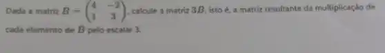 Dada a matriz B=(} 4&-2 1&3 )
calcule a matriz 3B , isto é, a matriz resultante da multiplicação de
cada elemento de B pelo escalar 3.