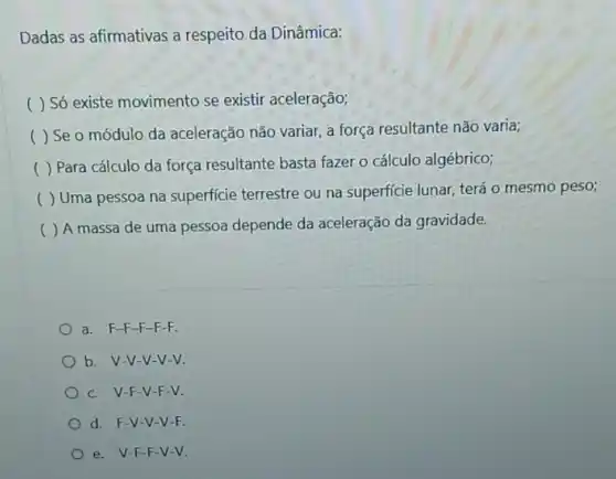 Dadas as afirmativas a respeito da Dinâmica:
( ) Só existe movimento se existir aceleração;
( ) Seo módulo da aceleração não variar, a força resultante não varia;
) Para cálculo da força resultante basta fazer o cálculo algébrico;
( ) Uma pessoa na superficie terrestre ou na superficie lunar, terá 0 mesmo peso;
()
A massa de uma pessoa depende da aceleração da gravidade.
a. F-F-F-F-F.
b. V-V-V-V-V.
c. V-F -V-F-V.
d. F-V-V-V-F.
e. V-F-F-V-V.