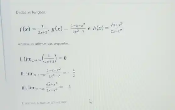 Dadas as funções:
f(x)=(1)/(2x+3),g(x)=(1-x-x^2)/(2x^2)-7 e h(x)=(sqrt (x)+x^2)/(2x-x^2)
Analise as afirmativas seguintes.
lim _(xarrow infty )((1)/(2x+3))=0
II lim _(xarrow -infty )(1-x-x^2)/(2x^2)-7=-(1)/(2)
III lim _(xarrow infty )(sqrt (x)+x^2)/(2x-x^2)=-1