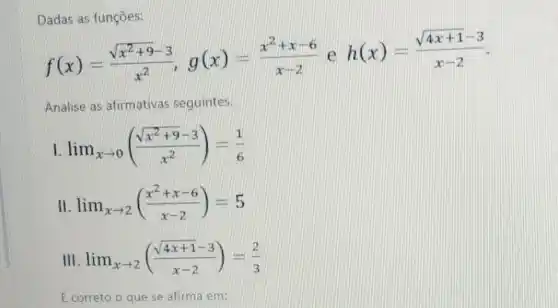 Dadas as funções:
f(x)=(sqrt (x^2+9)-3)/(x^2),g(x)=(x^2+x-6)/(x-2) e
h(x)=(sqrt (4x+1)-3)/(x-2)
Analise as afirmativas seguintes.
lim _(xarrow 0)((sqrt (x^2+9)-3)/(x^2))=(1)/(6)
II lim _(xarrow 2)((x^2+x-6)/(x-2))=5
III lim _(xarrow 2)((sqrt (4x+1)-3)/(x-2))=(2)/(3)
É correto o que se afirma em: