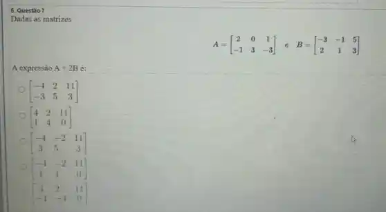 Dadas as matrizes
A=[} 2&0&1 -1&3&-3 ]
A expressâo A+2B e:
[} -4&2&11 -3&5&3 ]
[} 4&2&11 1&4&0 ]
[} -4&-2&11 3&5&3 ]
[} -4&-2&11 1&4&0 ]
[} 4&2&11 -1&-4&0 ]