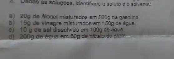 Dadas as soluçōes , identifique o soluto 80 solvente:
a) 20g de álcool misturados em 200g de gasolina;
b) 15gde vinagre misturados em 150g de água;
c) 10gde sal dissolvido em 100g de água
d) 200g de água em 50g de nitrato de prate