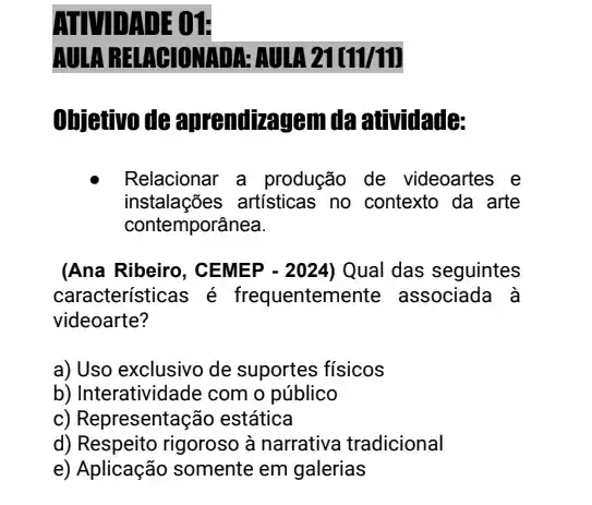 DADE 01:
AULA RELAGIONADA:AUIA 21(11/11)
Ohjetivo de aprendizagem da atividade:
Relacionar a produção de videoartes e
instalações artisticas no contexto da arte
contemporânea.
(Ana Ribeiro, CEMEP - 2024) Qual das seguintes
características é frequentemen te associada à
videoarte?
a) Uso exclusivo de suportes físicos
b) Interatividade com o público
c) Representação estática
d) Respeito rigoroso à narrativa tradicional
e) Aplicação somente em galerias