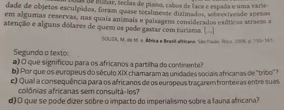 dade de objetos esculpidos foram quase totalmente dizimados , sobrevivendo apenas
if bolas de bilhar , teclas de piano , cabos de faca e espada e uma varie-
em algumas reservas, nas quais animais e paisagens considerados exóticos atraem a
atenção e alguns dólares de quem os pode gastar com turismo.
()
SOUZA, M. de M e. Africa e Brasil africano. São Paulo:Ática, 2006. p. 159-161.
Segundo o texto:
a) 0 que significou para os africanos a partilha do continente?
b) Porque os europeus do século XIX chamaram as unidades sociais africanas de "tribo"?
c)consequência paraos africanos de os europeus traçarem fronteiras entre suas
colônias africanas sem consultá-los?
d) O que se pode dizer sobre o impacto do imperialismo sobre a fauna africana?