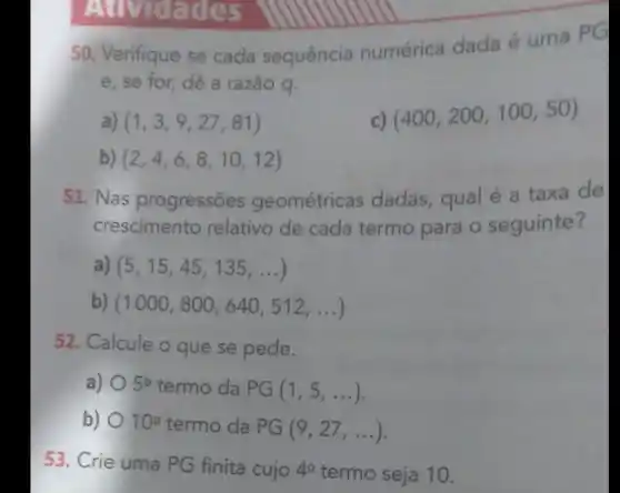 dades
50. Verifique se cada sequência numérica dada é uma PG
e, se for, dê a razão q.
a) (1,3,9,27,81)
(400,200,100,50)
b) (2,4,6,8,10,12)
51. Nas progressões geométricas dadas qual é a taxa de
crescimento relativo de cada termo para o seguinte?
(5,15,45,135,ldots )
(1000,800,640,512,ldots )
52. Calcule o que se pede.
a) 5^circ  termo da PG(1,5,ldots )
b) 10^circ  termo da PG(9,27,ldots )
53. Crie uma PG finita cujo 4^circ  termo seja 10.