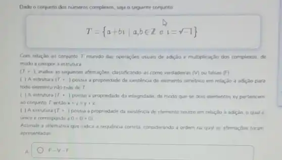 Dado o conjunto dos numeros complexos, seja o seguinte conjunto
T= a+bivert a,bin Ze i=sqrt (-1)) 
Com relação ao conjunto T. munido das operaçōes usuais de adição e multiplicaçǎo dos complexos, de
modo a compor a estrutura
(T,+,1) analise as seguintes afirmaçbes, classificando-as como verdadeiras m ou falsas (F)
( ) A estrutura (T_(n)+.) possui a propriedade da existência de elemento simétrico em relação à adiçǎo para
todo elemento nào nulo de T
( ) A estrutura (T_(n)+.) possui a propriedade da integridade, de modo que se dois elementos xy pertencem
ao conjunto T, entào x+y=y+x
( ) A estrutura (T_(n)+.) possui a propriedade da existéncia de elemento neutro em relação à adição, o qual é
unico e corresponde a 0=0+0i
Assinale a alternativa que indica a sequencia correta considerando a ordem na qual as afirmações foram
apresentadas
A
F-V-F