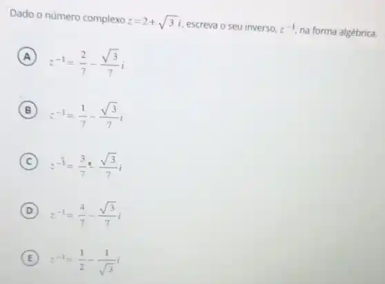 Dado o número complexo
z=2+sqrt (3)i
escreva o seu inverso, z^-1
na forma algébrica.
A
z^-1=(2)/(7)-(sqrt (3))/(7)i
B
z^-1=(1)/(7)-(sqrt (3))/(7)i
C
z^-1=(3)/(7)cdot (sqrt (3))/(7)i
D
z^-1=(4)/(7)-(sqrt (3))/(7)i
E
z^-1=(1)/(2)-(1)/(sqrt (3))i