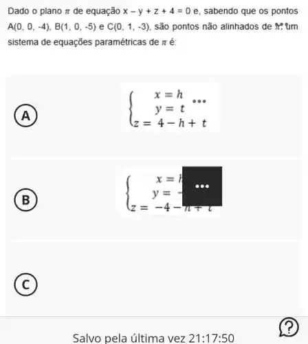 Dado o plano pi  de equação x-y+z+4=0 e, sabendo que os pontos
A(0,0,-4),B(1,0,-5) e C(0,1,-3) , são pontos não alinhados de it,um
sistema de equações paramétricas de pi  é:
A
)
 ) x=h y=t z=4-h+t 
B
 ) x=t y=- z=-4-n+ 
C
) -
Salvo pela última vez 21:17:50
?