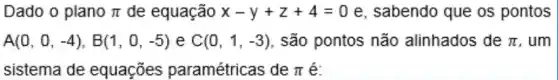 Dado o plano pi  de equação x-y+z+4=0 e, sabendo que os pontos
A(0,0,-4),B(1,0,-5) e C(0,1,-3) , são pontos não alinhados de pi  , um
sistema de equaçōes paramétricas de pi  é: