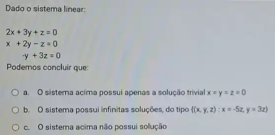 Dado o sistema linear:
2x+3y+z=0
x+2y-z=0
-y+3z=0
Podemos concluir que:
a. O sistema acima possui apenas a solução trivial x=y=z=0
b. O sistema possui infinitas soluções, do tipo  (x,y,z):x=-5z,y=3z 
c. O sistema acima não possui solução