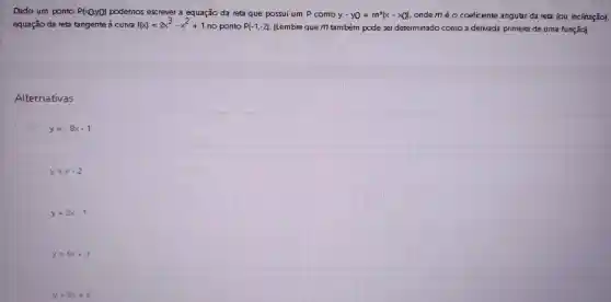 Dado um ponto P(xQyo) podemos excrever a equação da reta que possui um P como y-y0=m^x(x-x) ondeméo coeficiente angular da reta (ou inclinação).
equação da reta tangente à cuNa f(x)=2x^3cdot x^2+1
no ponto P(-1,-2) (Lembre que m também pode sar determinado como a derivada primeira de uma função)
Alternativas
y=-8x-1
y=x-2
y=2x-1
y=6x+3
y=8x+6