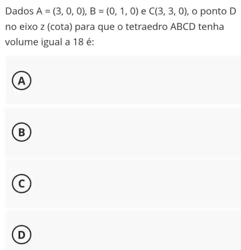 Dados A=(3,0,0),B=(0,1,0) e C(3,3,0) , o ponto D
no eixo z (cota) para que o tetraedro AB CD tenha
volume igual a 18 é:
A )
B
C
D