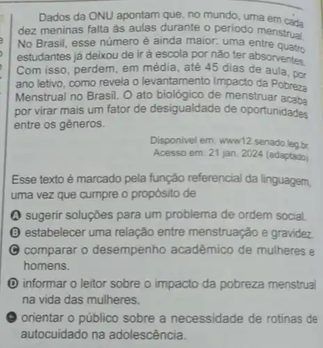 __
Dados da ONU apontam que, no m mundo, uma em
dez meninas falta às aulas durante o periodo menstrual
No Brasil, esse número é ainda maior: uma entre quatro
estudantes já deixou de ir à escola por não ter absorventes.
Com isso , perdem, em média, até 45 dias de aula, por
ano letivo, como revela o levantamento Impacto da Pobreza
Menstrual no Brasil. O ato biológico de menstruar acab
por virar mais um fator de desigualdade de oportunidades
entre os gêneros.
Disponivel em:www12 senado leg br
Acesso em: 21 jan 2024 (adaptado)
Esse texto é marcado pela função referencial da linguagem,
uma vez que cumpre o propósito de
A sugerir soluções para um problema de ordem social.
(3) estabelecer uma relação entre menstruação e gravidez
C comparar o desempenho acadêmico de mulheres e
homens.
D informar o leitor sobre o impacto da pobreza menstrual
na vida das mulheres.
(1) orientar 0 público sobre a necessidade de rotinas de
autocuidado na adolescência.