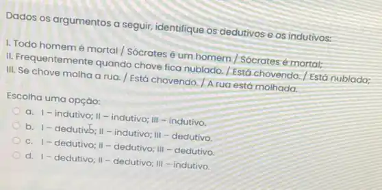 Dados os argumentos a seguir, identifique os dedutivos e os indutivos:
I. Todo homemé mortal Sócrates é um homem Sócrates é mortal;
II. Frequentemente quando chove fica nublado. / Está chovendo./ Está nublado;
III. Se chove molha a rua. / Está chovendo. A rua est6 molhada.
Escolha uma opção:
a. I - indutivo; II -indutivo; III - indutivo.
b. 1- dedutivb II-indutivo; III-dedutivo.
c. 1- dedutivo II-dedutivo; III - dedutivo
d. 1-dedutivo; II - dedutivo; III - indutivo.