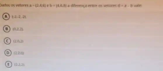 Dados os vetores a=(2,4,6) e b=(4,6,8) a diferença entre os vetores d=a-b vale:
A (-2,-2,-2)
B (0,2,2)
C (2,0,2)
D (2,2,0)
E (2,2,2)