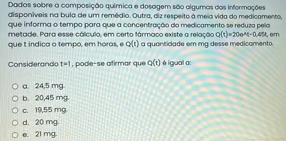 Dados sobre a composição química e dosagem são algumas das informações
disponíveis na bula de um remédio Outra, diz respeito à meia vida do medicamento,
que informa o tempo para que a concentração do medicamento se reduza pela
metade. Para esse cálculo, em certo farmaco existe a relação Q(t)=20e^wedge t-0,45t em
que t indica o tempo, em horas, e Q(t) a quantidade em mg desse medicamento.
Considerando t=1 , pode-se afirmar que Q(t) é igual a:
a. 24,5 mg.
b. 20,45 mg
c. 19,55 mg.
d. 20 mg
e. 21 mg