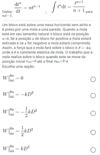 Dados:
(dt^n)/(dt)=nt^n-1 ; int t^ndt=(t^n+1)/(n+1)
para
nneq -1
Um bloco está sobre uma mesa horizontal sem atrito e
é preso por uma mola a uma parede . Quando a mola
está em seu tamanho natural o bloco está na posição
x=0 . Se a posição z do bloco for positiva I a mola estará
esticada e se x for negativo a mola estará comprimida.
Assim, a força que a mola fará sobre o bloco é F=-kx
onde k é a constante elástica da mola. O trabalho que a
mola realiza sobre o bloco quando este se move da
posição inicial x_(ini)=0 até a final x_(fin)=D é
Escolha uma opção:
Wvert _(ini)^fin=0
Wvert _(ini)^fin=-kD^2
Wvert _(ini)^fin=-(1)/(2)kD^2
Wvert _(ini)^fin=(1)/(2)kD^2
Wvert _(ini)^fin=kD^2