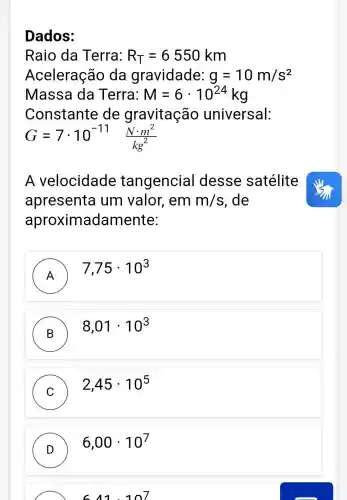 Dados:
Raio da Terra: R_(T)=6550km
Aceleração da gravidade: g=10m/s^2
Massa da Terra: M=6cdot 10^24kg
Constante de gravitação universal:
G=7cdot 10^-11(Ncdot m^2)/(kg^2)
A velocidade tangencial desse satélite
apresenta um valor , em m/s , de
aproximada mente:
A
7,75cdot 10^3
B
8,01cdot 10^3
C
2,45cdot 10^5
D )
6,00cdot 10^7
6.11.1n7