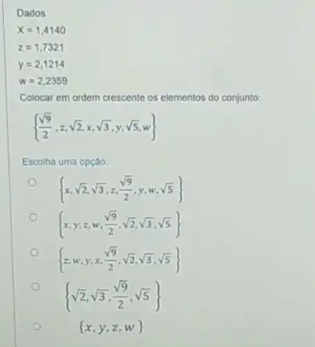 Dados
x=1,4140
z=1,7321
y=2,1214
w=2,2359
Colocar em ordem crescente os elementos do conjunto:
 (sqrt (9))/(2),z,sqrt (2),x,sqrt (3),y,sqrt (5),w) 
Escolha uma opção:
 x,sqrt (2),sqrt (3),z,(sqrt (9))/(2),y,w,sqrt (5)) 
 x,y,z,w,(sqrt (9))/(2),sqrt (2),sqrt (3),sqrt (5)) 
 z,w,y,x,(sqrt (9))/(2),sqrt (2),sqrt (3),sqrt (5)) 
 sqrt (2),sqrt (3),(sqrt (9))/(2),sqrt (5)) 
 x,y,z,w