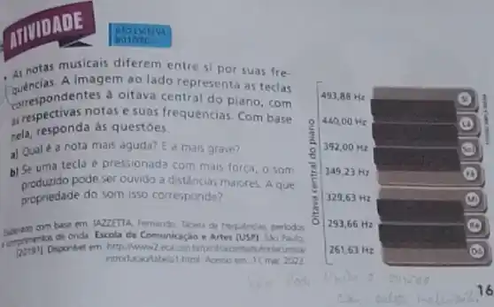 DAIL:
notas musicais diferem entre si por suas fre-
quencias.A imagem ao lado representa as teclas
wrespondentes a oitava central do piano, com
as respectivas notas e suas frequencias Com base
nela, responda as questoes.
a) Qual é a nota mais aguda? E a mais grave?
b) Se uma tecla é pressionada com mais força, o som
produzido pode ser ouvido a distancias maiores. A que
propriedade do som isso corresponde?
com base em: 1427ETTA Fernando. Tabela de freq unclas, periodos
là
de onda Escola de Comunicaçáo e Artes (USP)Sao Paulo,
upp belprollazzentahutorlacustical
introdxaolabelal html. Acesso em 11 mer 2022
MOISCREVA
HO INTO