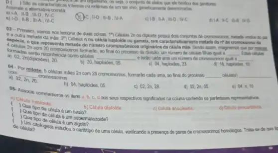 D(
ale alternaracteristicas intemas ou extemas de um ser vivo, geneticaments determinadas
My polletical be um organismo, ou seja, o conjunto de alelos que ele herdou dos genitores
Assinale a altemativa correta
I-A;II-B;III-D;N-C
e) I-D;II-B;III-A;IV-C
(b) )C;II-D;III-B;IV-A
I-B;II-A;III-D;N-C
d) LA ; II-C ; III-B ; N-O
03-Primeiro, vamos nos lembrar de duas coisas 19) Células 2n ou diploide possui dois conjunitos de cromossomos, melade vindos do pai
e a outra metade da mãe. 29) Células n ou célula haploide ou gameta ,tem caracteristicamente metade do n? de cromossomo đa
espécie, o que representa metade do número cromossômicos originários da célula máe. Sendo assim, ima
que por melose.
formadas seráo reconhecida como células
__ e terào cada uma um numero de cromossomos igual a __
2n com 20 cromossomos formarão, ao final do processo de divisão, um número de células filhas igual a
__ . Estas células
imaginemos
a) 02.2n(diploides), 20.
b) 20, haploides, 05.
c) 04, haploides, 23.
d) 16, haploides, 10.
04-Por mitose, 5 celulas mães 2n com 28 cromossomos, formarão cada uma , ao final do processo
__ célula(s) __
com
__
cromossomos.
a) 02,2n,20
b) 04, haploides, 05
c) 02,2n,28.
d) 02,2n,05.
e) 04, n, 10
05-Associe corretamente os itens a, b, c d aos seus respectivos significados na coluna contendo os parénteses representativos.
a) Célula haploide.
b) Célula diploide
c) Célula anucleada.
d) Celula procaribtica.
(
) Que too de célula é um óvulo?
Que tipo de célula é um espermatozoide?
Que tipo de celula é um
de célula?
(
citologista estudou o cariotipo de uma célula, verificando a presença de pares de cromossomos homólogos Trata-se de que tip