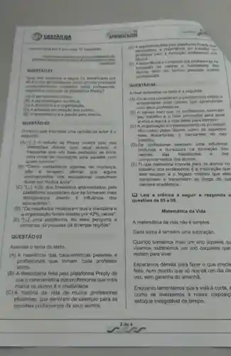 DA
mencionada em 4 em cada 10 respostas
this
erreation
Qual dos aspectos a seguir fol identificado por
40.45 dosentrevistados como um dot principais
compo tamentos moktadas pelos professores.
segundo a pesquisa da plataforma
(A) Opensamento critico.
(B) A aprenduagem continus.
(C) A disciplina e a organizaçlio.
(D) A empatia em relação aos outros.
(E) O entusiasmo e a paixão pelo ensino.
QUESTÁO 02
Otrecho que expressa uma opinilo do autor 60
seguinte:
(A) "tor] 0 estudo da Preply mostra que nas
interaççoes diarias com seus alunos,
frequente que um bom professor se tome
uma fonte de inspiração para aqueles com
quem convive".
(B) "Como verdadeiros agentes de mudanca,
nào 6 exagero afirmar que alguns
ensinamentos dos educadores costumam
durar por multos anos".
(C) ''[ldots ]42%  dos brasileiros entrevistados pela
disciplinados
plataforma apontaram que se tornaram mais
disciplinados devido a influência dos
(D) "Os resultados mostraram que a disciplina e
a organização foram citadas por 42%  causa".
(E) ''[ldots ] uma plataforma fez essa pergunta a
centenas de pessoas do diversas
QUESTÃO 03
Assinale o tema do texto.
(A) A relevância das caracteristicas pessoais e
profissionais que tornam cada professor
único.
(B) A descoberta feita pela plataforma Preply de
que a característica dos professores que mais
marca os alunos é a criatividade.
(C) A historia de vida de muitos professores
eficientes, que serviram de exemplo para as
escolhas profissionais de seus alunos
APRDIDIZAGEM
(D) A expendincia feta pelaplatatorn Proply que
importincia do trabalho do
para a formação profissional dos
alunos.
(E) A importincia e a impacto dos professores na
valores e habilidades dos
tanto em termos pessoais quanta
profissionais.
QUESTAO 04
A tese defendida no texto 6 a seguinte:
(A) Os alunos consideram o pensamento critico o
ensinamento mais valicso que aprenderam
com seus professores.
(B) A palxão com que os professores exercem
seu trabalho d o fator primordial para seus
alunos e marca a vida deles para sempre.
(C) A organização e d planejamento do professor
sao vistos polos alunos como on aspoctos
mais importantes a marcantes no seu
trabalho.
(D) Os professores exercem uma influência
profunda e duradoura na formação dos
valores. dan habilidades 0 dos
comportamentos dos alunos.
(E) Oque realmente importa para os alunos no
trabalho dos professores d a inspiração que
eles causam 0 legado criativo que eles
constroem e transmitem ao longo de sua
carreira académica.
[D Leia a crónica a segulr e responda
questōes de 05 a ()8.
Matemática da Vida
A matemática da vida não é simples
Cada soma é também uma subtração.
Quando somamos mais um ano aqueles qu
vivemos, subtraimos um ano daqueles que
restam para viver.
Esperamos demais para fazer o que precis
feito, num mundo que só nos dá um dia de
vez, sem garantia do amanha.
Enquanto lamentamos que a vida é curta, e
como se tivéssemos à nossa disposiç
estoque inesgotável de tempo.