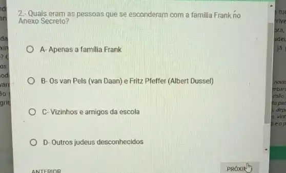 d
an
da
xin
? C
os
od
arr
áo
grit
2. Quais eram as pessoas que se esconderam com a familia Frank no
Anexo Secreto?
A- Apenas a familia Frank
B- Os van Pels (van Daan) e Fritz Pfeffer (Albert Dussel)
C- Vizinhos e amigos da escola
D- Outros judeus desconhecidos
tu
frive
bra,
ludel
já
novio
mbar
chảo.
to par
s. dep
is. Vin
beop