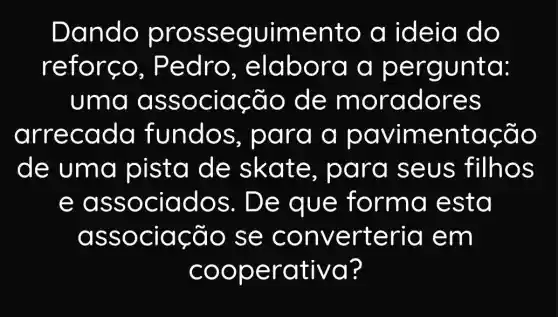 Dando pros seg uimento a ideia do
refors o, Ped ro, elabo ra a perg unto:
uma as sociac đo de m orad ores
arr ecada fundos , para a pavime ntac Go
de uma pista de skate , para se us filhos
e ass ociad os. De que forma e sta
asso ciacã o se c onv erteria e m
coop erativa?