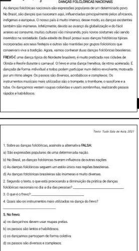 DANGAS FOLCLORICAS NACIONAIS
As danças folclóricas nacionais são expressões populares de um determinado povo.
No Brasil, são danças que nasceram aqui,influenciadas principalmente pelos africanos,
indigenas e europeus. O nosso país é muito imenso,desse modo, as danças existentes
também são inúmeras.Infelizmente, devido ao avanço da globalização e do fácil
acesso ao consumo, muitas culturas vão minorando, pois novos costumes vão sendo
inseridos na sociedade. Cada estado do Brasil possui suas danças folclóricas tipicas
incorporadas aos seus festejos e outras são mantidas por grupos folclóricos que
conservam viva a tradição Agora, vamos conhecer duas danças folclóricas brasileiras
FREVO-E uma dança típica do Nordeste brasileiro, é muito praticada nas cidades de
Olinda e Recife durante o carnaval. O frevo é uma dança frenética, de ritmo acelerado. É
dançada de forma individual e todos podem participar num delirio envolvente,motivado
Os passos são diversos,acrobáticos e complexos. Os
instrumentos musicais mais utilizados são o trompete,o trombone, o saxofone ea
tuba. Os dançarinos vestem roupas coloridas e usam sombrinhas, realizando passos
rápidos e habilidosos
Texto: Tudo Sala de Aula, 2021
1. Sobre as danças folclóricas, assinale a alternative FALSA:
a) São expressões populares de uma determinada nação
b) No Brasil, as danças folclóricas tiveram influência de outras nações
c) As danças folclóricas seguem um estilo único nas regiōes brasileiras.
d) As danças folclóricas brasileiras são inúmeras e muito diversas.
2. Segundo o texto o que está provocando a diminuição da prática de danças
folclóricas nacionais no dia a dia das pessoas? __
3. 0 que é o frevo? __
4. Quais são os instrumentos mais utilizados na dança do frevo?
__
5. No frevo:
a) os dançarinos devem usar roupas pretas
b) os passos são lentos e habilidosos.
c) os dançarinos partidipam de forma coletiva.
d) os passos são diversos e complexos.