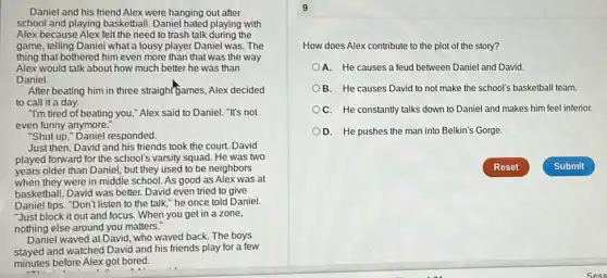 Daniel and his friend Alex were hanging out after
school and playing basketball Daniel hated playing with
Alex because Alex felt the need to trash talk during the
game, telling Daniel what a lousy player Daniel was. The
thing that bothered him even more than that was the way
Alex would talk about how much better he was than
Daniel.
After beating him in three straight"games, Alex decided
to call it a day.
"I'm tired of beating you," Alex said to Daniel. "It's not
even funny anymore."
"Shut up," Daniel responded.
Just then, David and his friends took the court. David
played forward for the school's varsity squad. He was two
years older than Daniel but they used to be neighbors
when they were in middle school. As good as Alex was at
basketball, David was better.David even tried to give
Daniel tips. "Don't listen to the talk," he once told Daniel.
"Just block it out and focus. When you get in a zone,
nothing else around you matters."
Daniel waved at David who waved back. The boys
stayed and watched David and his friends play for a few
minutes before Alex got bored.
9
How does Alex contribute to the plot of the story?
A. He causes a feud between Daniel and David.
B. He causes David to not make the school's basketball team.
OC. He constantly talks down to Daniel and makes him feel inferior.
D. He pushes the man into Belkin's Gorge.