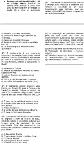 Dano ao patrimônio público (Art. 163
do Código Penal):Danificar ou
destruir bens públicos é crime,com
pena de detenção de 1 a 6 meses ou
multa. Se o dano for qualificado
a) As festas populares tradicionais.
b) As técnicas de fabricação artesanal de
cerâmicas.
c) As danças e cantos indigenas.
d) As construções históricas de uma cidade
colonial.
e) Os rituais religiosos de comunidades
quilombolas.
(29) 0 tombamento é um importante
mecanismo de proteção do patrimônic cultural
no Brasil. Qual é o órgão federal responsável
por realizar o tombamento de bens culturais
de valor histórico artistico e paisagistico no
Brasil?
a) Ministério da Cultura
b) Instituto do Patrimônio Histórico e Artístico
Nacional (IPHAN)
c) Instituto Brasileiro do Meio Ambiente
(IBAMA)
d) Fundação Nacional de Artes (Funarte)
e) Secretaria do Patrimônio da União (SPU)
(39) 0 patrimônio cultural brasileiro está
inscrito na Convenção para a Proteção do
Patrimônio Mundial , Cultural e Natural, da
UNESCO.Um exemplo de patrimônio cultural
material do Brasil reconhecido pela UNESCO
é:
a) O frevo, dança tradicional pernambucana.
b) A arte rupestre do Parque Nacional Serra
da Capivara.
c) A roda de capoeira.
d) samba de roda do Recôncavo Baiano
e) modo de fazer viola -de-cocho.
(49) O conceito de patrimônio cultural imaterial
foi ampliado a partir da década de 1980,
incluindo práticas e expressões culturais que
formam parte da identidade de uma
comunidade. Qual dos seguintes é um
exemplo de patrimônio imaterial reconhecido
pelo IPHAN?
a) A Catedral de Brasilia
b) conjunto arquitetônico de Ouro Preto
C) Círio de Nazaré
d) A paisagem do Rio de Janeiro
e) A cidade historica de Olinda
(19) O conceito de patrimônio cultural é amplo
e abrange bens e imateriais que
refletem a identidade de um povo.
Considerando essa definição, qual das
opções abaixo NĂO representa um exemplo
de patrimônio imaterial?
(59) A preservação do patrimônio histórico
pode ser vista como uma forma de
desenvolvimento sustentável, pois valoriza a
cultura local e atrai turismo. Nesse sentido,
qual dos fatores abaixo NĂO é um beneficio
direto da preservação do patrimônio cultural?
a) Geração de renda para a comunidade local.
b) Valorização da identidade e memória
coletiva.
c) Estímulo à degradação do meio ambiente.
d) Desenvolvir turismo cultural.
e) Fortalecimento da economia criativa.