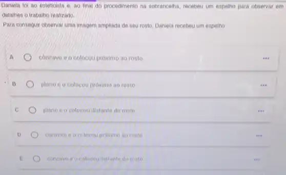 Dantela to/ ao osteticista e. ao final do procedimento na sobrancelha recebeu um espelho para observar em
detalhes o trabalho realizado.
Para conseguir observarium imagem amplinda de seu rosto, Daniela recebeu um espelho
concave e o colocou proximo ao rosto.
plano e o colocou próximo ao rosto
plano e o colocou distante do rosto
convexo e o colocou próximo ao rosto
concavo e o colocou distante do rosto
( ) I